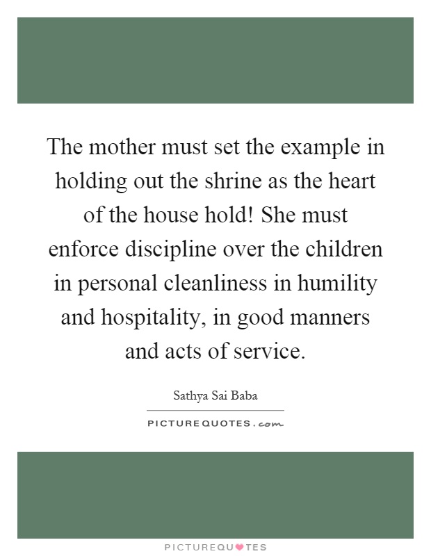 The mother must set the example in holding out the shrine as the heart of the house hold! She must enforce discipline over the children in personal cleanliness in humility and hospitality, in good manners and acts of service Picture Quote #1