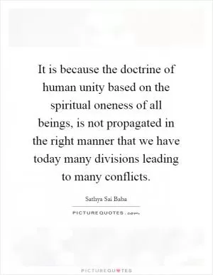 It is because the doctrine of human unity based on the spiritual oneness of all beings, is not propagated in the right manner that we have today many divisions leading to many conflicts Picture Quote #1