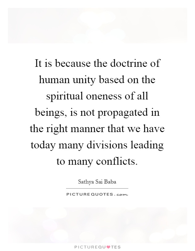 It is because the doctrine of human unity based on the spiritual oneness of all beings, is not propagated in the right manner that we have today many divisions leading to many conflicts Picture Quote #1