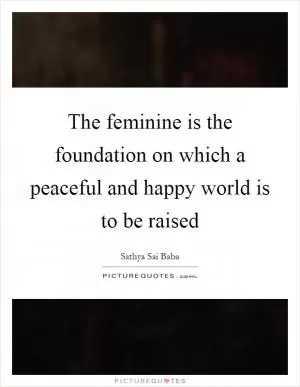 The feminine is the foundation on which a peaceful and happy world is to be raised Picture Quote #1