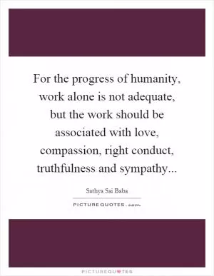 For the progress of humanity, work alone is not adequate, but the work should be associated with love, compassion, right conduct, truthfulness and sympathy Picture Quote #1