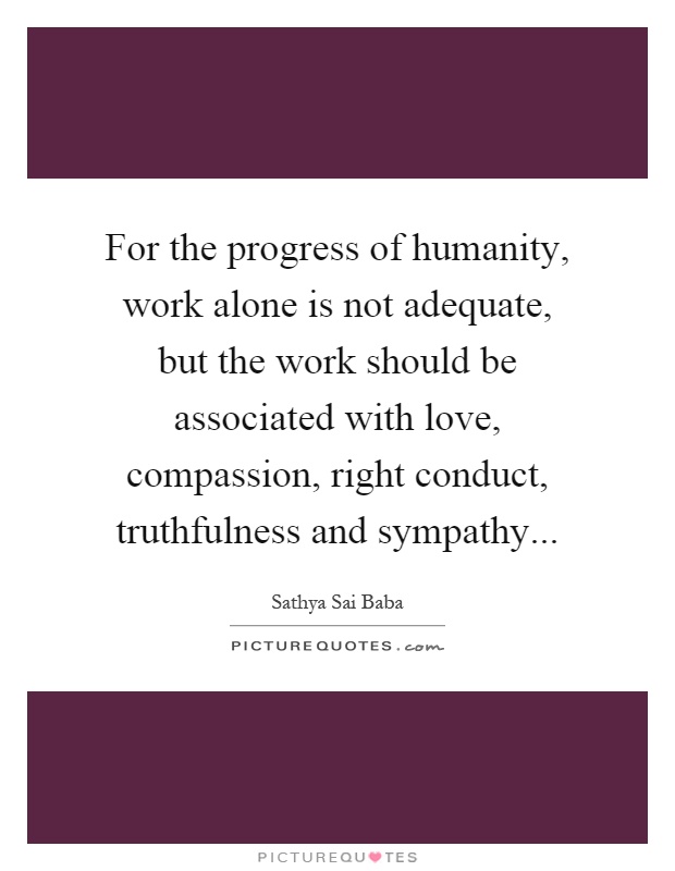 For the progress of humanity, work alone is not adequate, but the work should be associated with love, compassion, right conduct, truthfulness and sympathy Picture Quote #1