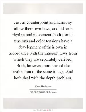 Just as counterpoint and harmony follow their own laws, and differ in rhythm and movement, both formal tensions and color tensions have a development of their own in accordance with the inherent laws from which they are separately derived. Both, however, aim toward the realization of the same image. And both deal with the depth problem Picture Quote #1