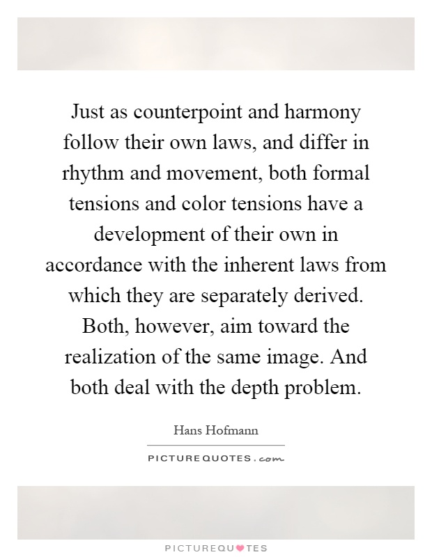 Just as counterpoint and harmony follow their own laws, and differ in rhythm and movement, both formal tensions and color tensions have a development of their own in accordance with the inherent laws from which they are separately derived. Both, however, aim toward the realization of the same image. And both deal with the depth problem Picture Quote #1