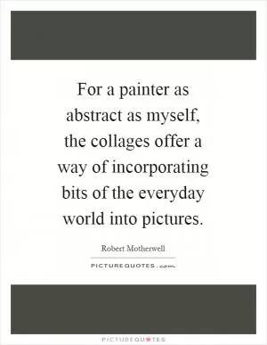 For a painter as abstract as myself, the collages offer a way of incorporating bits of the everyday world into pictures Picture Quote #1