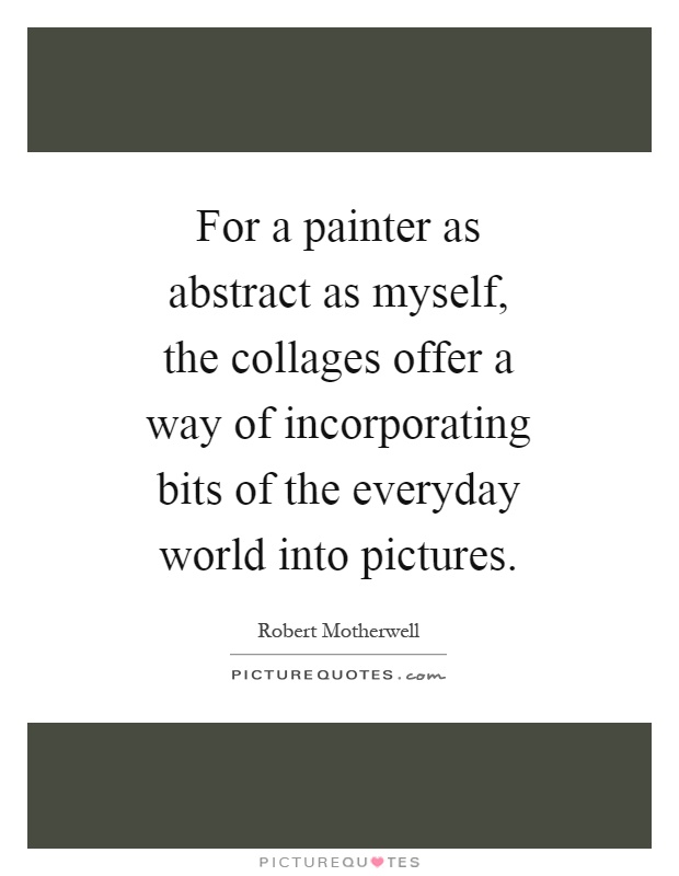 For a painter as abstract as myself, the collages offer a way of incorporating bits of the everyday world into pictures Picture Quote #1