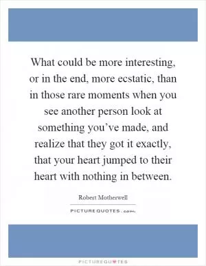 What could be more interesting, or in the end, more ecstatic, than in those rare moments when you see another person look at something you’ve made, and realize that they got it exactly, that your heart jumped to their heart with nothing in between Picture Quote #1