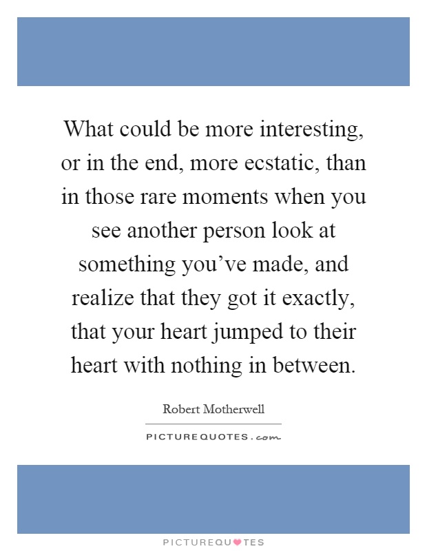 What could be more interesting, or in the end, more ecstatic, than in those rare moments when you see another person look at something you've made, and realize that they got it exactly, that your heart jumped to their heart with nothing in between Picture Quote #1