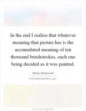 In the end I realize that whatever meaning that picture has is the accumulated meaning of ten thousand brushstrokes, each one being decided as it was painted Picture Quote #1
