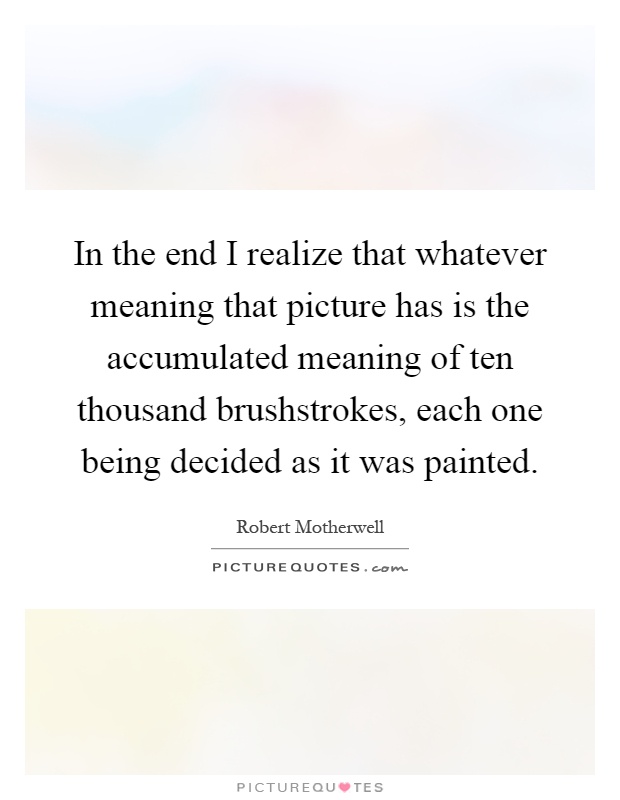 In the end I realize that whatever meaning that picture has is the accumulated meaning of ten thousand brushstrokes, each one being decided as it was painted Picture Quote #1