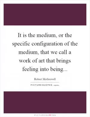 It is the medium, or the specific configuration of the medium, that we call a work of art that brings feeling into being Picture Quote #1