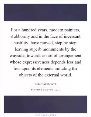 For a hundred years, modern painters, stubbornly and in the face of incessant hostility, have moved, step by step, leaving superb monuments by the wayside, towards an art of arrangement whose expressiveness depends less and less upon its elements imitating the objects of the external world Picture Quote #1