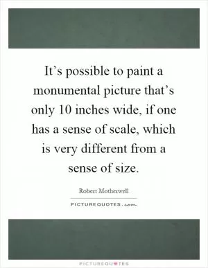 It’s possible to paint a monumental picture that’s only 10 inches wide, if one has a sense of scale, which is very different from a sense of size Picture Quote #1