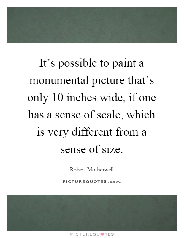 It's possible to paint a monumental picture that's only 10 inches wide, if one has a sense of scale, which is very different from a sense of size Picture Quote #1