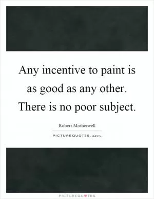 Any incentive to paint is as good as any other. There is no poor subject Picture Quote #1
