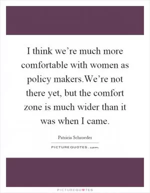 I think we’re much more comfortable with women as policy makers.We’re not there yet, but the comfort zone is much wider than it was when I came Picture Quote #1