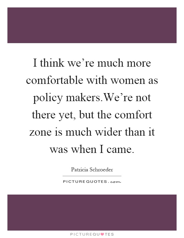 I think we're much more comfortable with women as policy makers.We're not there yet, but the comfort zone is much wider than it was when I came Picture Quote #1