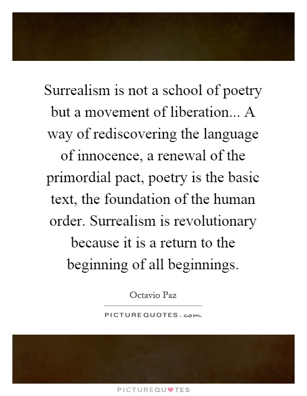 Surrealism is not a school of poetry but a movement of liberation... A way of rediscovering the language of innocence, a renewal of the primordial pact, poetry is the basic text, the foundation of the human order. Surrealism is revolutionary because it is a return to the beginning of all beginnings Picture Quote #1