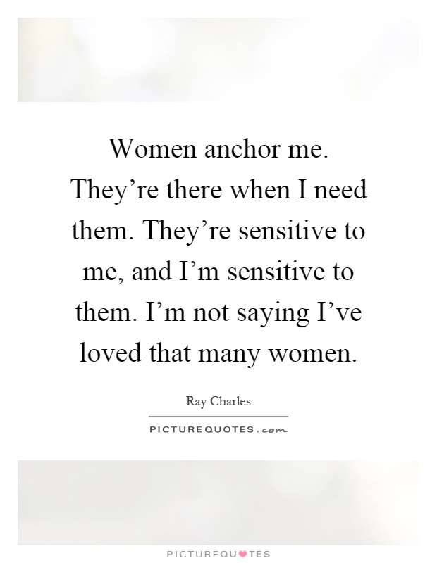 Women anchor me. They're there when I need them. They're sensitive to me, and I'm sensitive to them. I'm not saying I've loved that many women Picture Quote #1