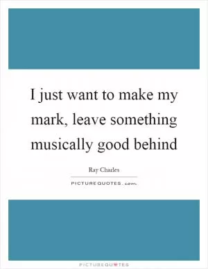 I just want to make my mark, leave something musically good behind Picture Quote #1