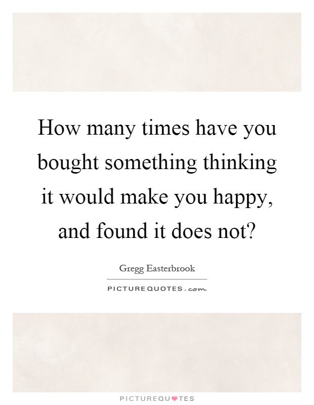 How many times have you bought something thinking it would make you happy, and found it does not? Picture Quote #1