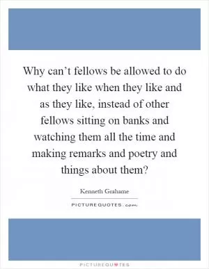 Why can’t fellows be allowed to do what they like when they like and as they like, instead of other fellows sitting on banks and watching them all the time and making remarks and poetry and things about them? Picture Quote #1
