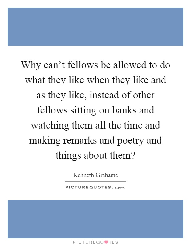 Why can't fellows be allowed to do what they like when they like and as they like, instead of other fellows sitting on banks and watching them all the time and making remarks and poetry and things about them? Picture Quote #1