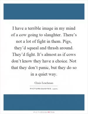 I have a terrible image in my mind of a cow going to slaughter. There’s not a lot of fight in them. Pigs, they’d squeal and thrash around. They’d fight. It’s almost as if cows don’t know they have a choice. Not that they don’t panic, but they do so in a quiet way Picture Quote #1
