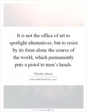 It is not the office of art to spotlight alternatives, but to resist by its form alone the course of the world, which permanently puts a pistol to men’s heads Picture Quote #1