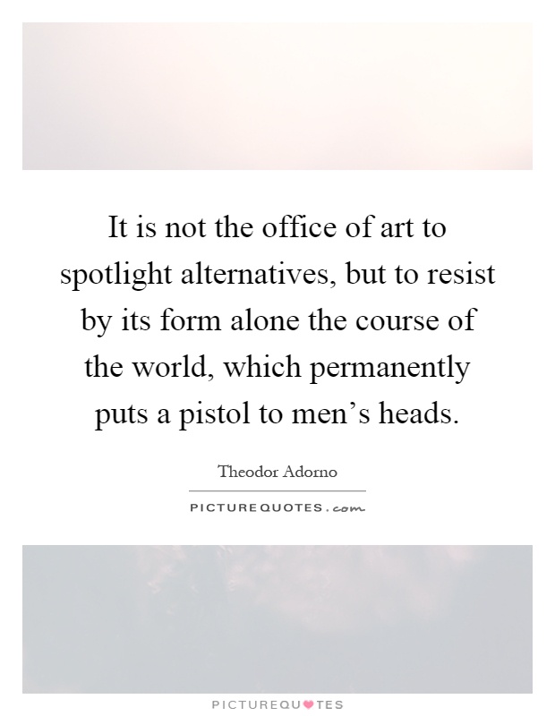 It is not the office of art to spotlight alternatives, but to resist by its form alone the course of the world, which permanently puts a pistol to men's heads Picture Quote #1
