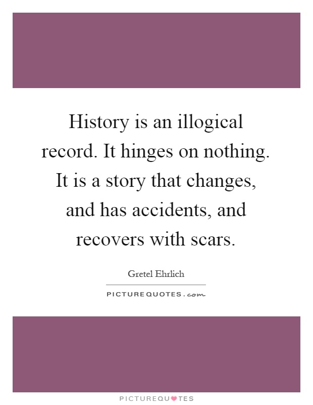 History is an illogical record. It hinges on nothing. It is a story that changes, and has accidents, and recovers with scars Picture Quote #1