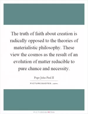 The truth of faith about creation is radically opposed to the theories of materialistic philosophy. These view the cosmos as the result of an evolution of matter reducible to pure chance and necessity Picture Quote #1
