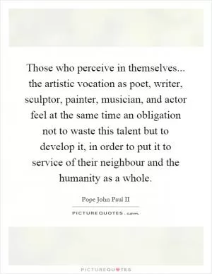 Those who perceive in themselves... the artistic vocation as poet, writer, sculptor, painter, musician, and actor feel at the same time an obligation not to waste this talent but to develop it, in order to put it to service of their neighbour and the humanity as a whole Picture Quote #1