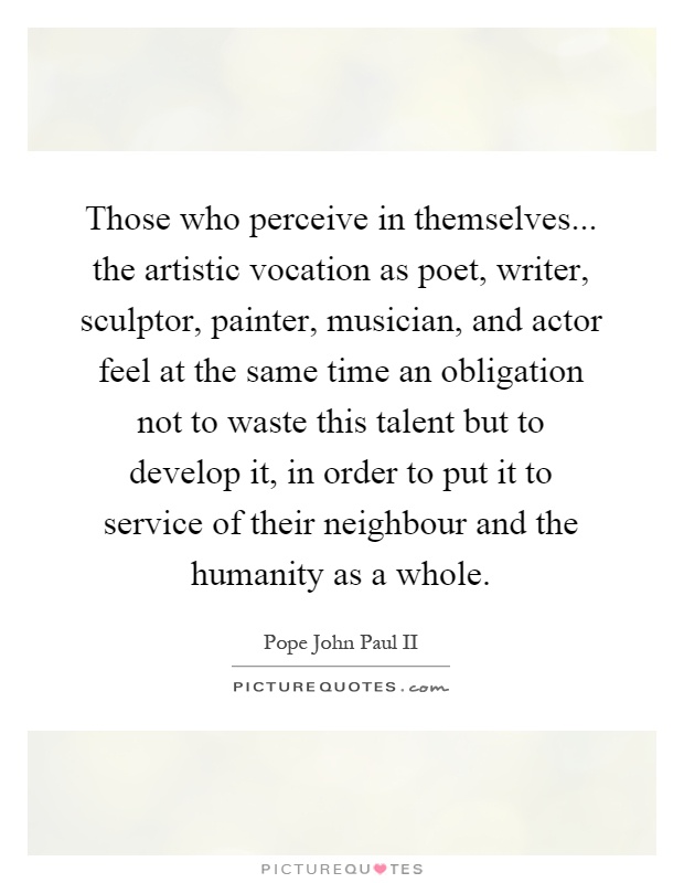 Those who perceive in themselves... the artistic vocation as poet, writer, sculptor, painter, musician, and actor feel at the same time an obligation not to waste this talent but to develop it, in order to put it to service of their neighbour and the humanity as a whole Picture Quote #1