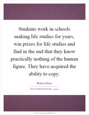 Students work in schools making life studies for years, win prizes for life studies and find in the end that they know practically nothing of the human figure. They have acquired the ability to copy Picture Quote #1