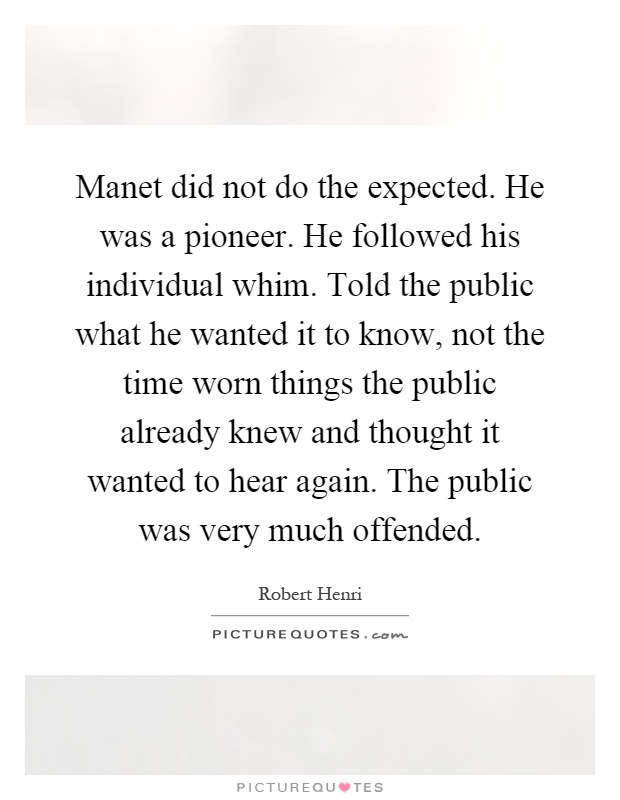 Manet did not do the expected. He was a pioneer. He followed his individual whim. Told the public what he wanted it to know, not the time worn things the public already knew and thought it wanted to hear again. The public was very much offended Picture Quote #1