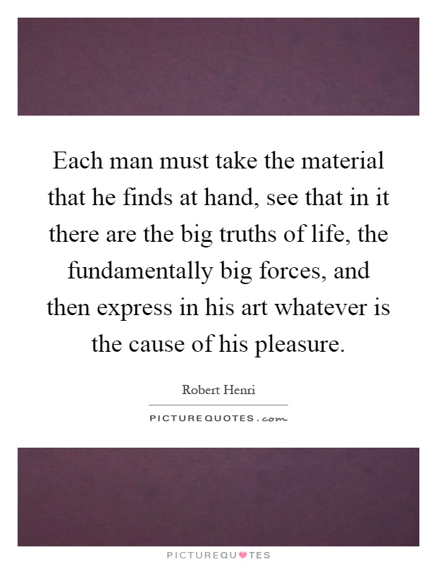 Each man must take the material that he finds at hand, see that in it there are the big truths of life, the fundamentally big forces, and then express in his art whatever is the cause of his pleasure Picture Quote #1