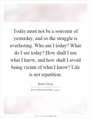 Today must not be a souvenir of yesterday, and so the struggle is everlasting. Who am I today? What do I see today? How shall I use what I know, and how shall I avoid being victim of what I know? Life is not repetition Picture Quote #1