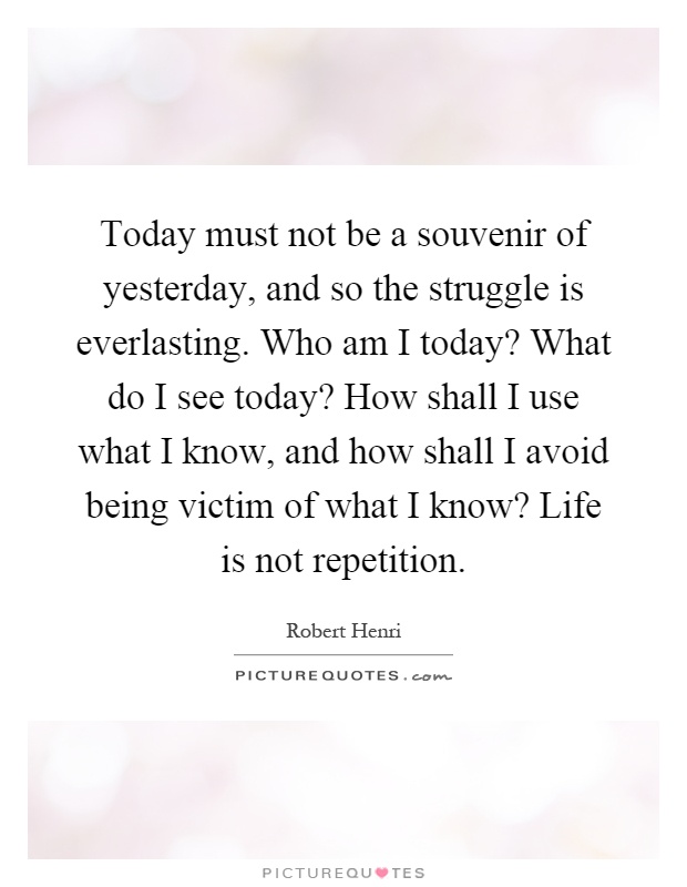 Today must not be a souvenir of yesterday, and so the struggle is everlasting. Who am I today? What do I see today? How shall I use what I know, and how shall I avoid being victim of what I know? Life is not repetition Picture Quote #1