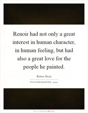 Renoir had not only a great interest in human character, in human feeling, but had also a great love for the people he painted Picture Quote #1