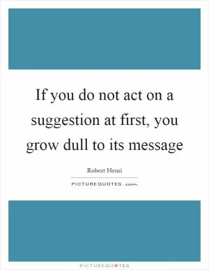 If you do not act on a suggestion at first, you grow dull to its message Picture Quote #1