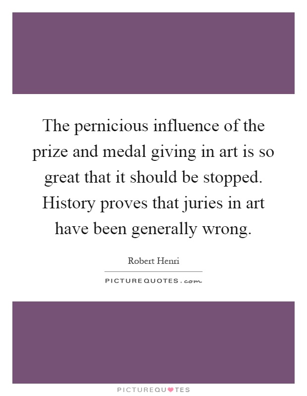 The pernicious influence of the prize and medal giving in art is so great that it should be stopped. History proves that juries in art have been generally wrong Picture Quote #1