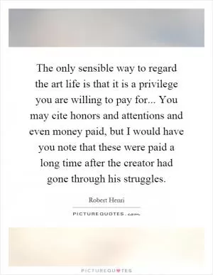 The only sensible way to regard the art life is that it is a privilege you are willing to pay for... You may cite honors and attentions and even money paid, but I would have you note that these were paid a long time after the creator had gone through his struggles Picture Quote #1