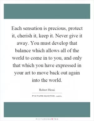 Each sensation is precious, protect it, cherish it, keep it. Never give it away. You must develop that balance which allows all of the world to come in to you, and only that which you have expressed in your art to move back out again into the world Picture Quote #1