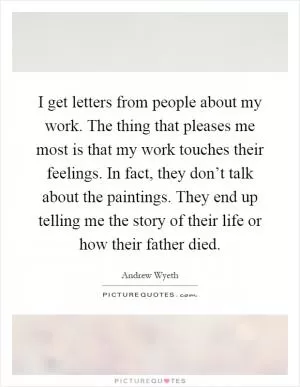 I get letters from people about my work. The thing that pleases me most is that my work touches their feelings. In fact, they don’t talk about the paintings. They end up telling me the story of their life or how their father died Picture Quote #1