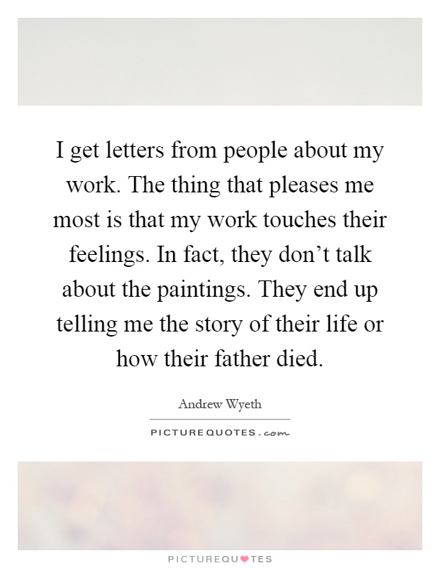 I get letters from people about my work. The thing that pleases me most is that my work touches their feelings. In fact, they don't talk about the paintings. They end up telling me the story of their life or how their father died Picture Quote #1