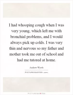 I had whooping cough when I was very young, which left me with bronchial problems, and I would always pick up colds. I was very thin and nervous so my father and mother took me out of school and had me tutored at home Picture Quote #1