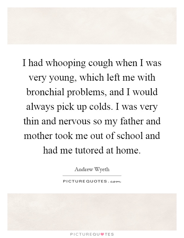 I had whooping cough when I was very young, which left me with bronchial problems, and I would always pick up colds. I was very thin and nervous so my father and mother took me out of school and had me tutored at home Picture Quote #1