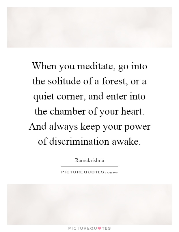 When you meditate, go into the solitude of a forest, or a quiet corner, and enter into the chamber of your heart. And always keep your power of discrimination awake Picture Quote #1