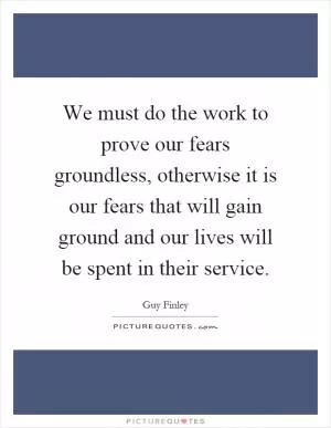 We must do the work to prove our fears groundless, otherwise it is our fears that will gain ground and our lives will be spent in their service Picture Quote #1